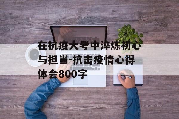在抗疫大考中淬炼初心与担当-抗击疫情心得体会800字 在抗疫大考中淬炼初心与担当-抗击疫情心得体会800字